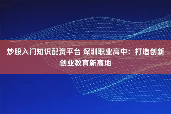 炒股入门知识配资平台 深圳职业高中：打造创新创业教育新高地