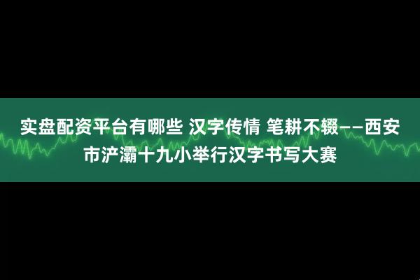 实盘配资平台有哪些 汉字传情 笔耕不辍——西安市浐灞十九小举行汉字书写大赛