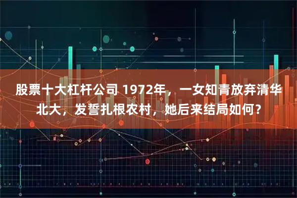 股票十大杠杆公司 1972年，一女知青放弃清华北大，发誓扎根农村，她后来结局如何？
