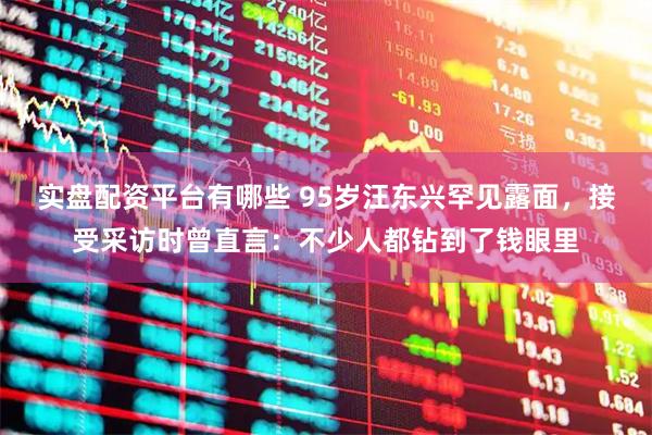 实盘配资平台有哪些 95岁汪东兴罕见露面，接受采访时曾直言：不少人都钻到了钱眼里