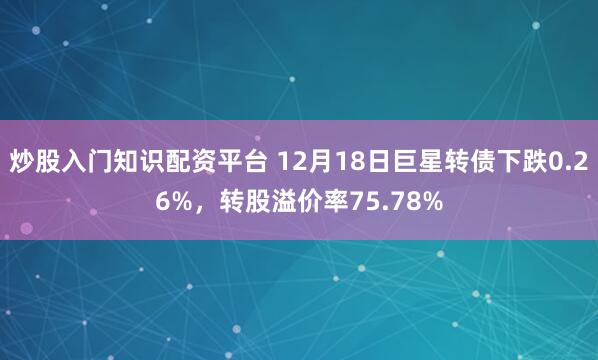炒股入门知识配资平台 12月18日巨星转债下跌0.26%，转股溢价率75.78%