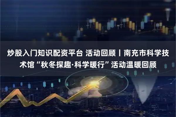 炒股入门知识配资平台 活动回顾丨南充市科学技术馆“秋冬探趣·科学暖行”活动温暖回顾