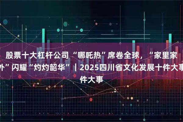 股票十大杠杆公司 “哪吒热”席卷全球，“家里家外”闪耀“灼灼韶华”｜2025四川省文化发展十件大事