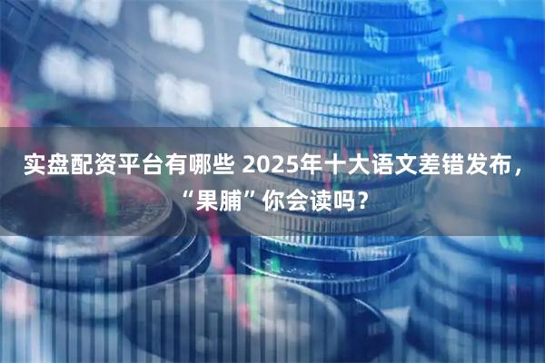 实盘配资平台有哪些 2025年十大语文差错发布，“果脯”你会读吗？