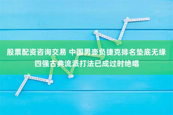 股票配资咨询交易 中国男壶负捷克排名垫底无缘四强古典流派打法已成过时绝唱