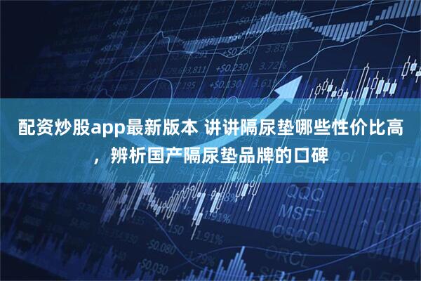 配资炒股app最新版本 讲讲隔尿垫哪些性价比高，辨析国产隔尿垫品牌的口碑