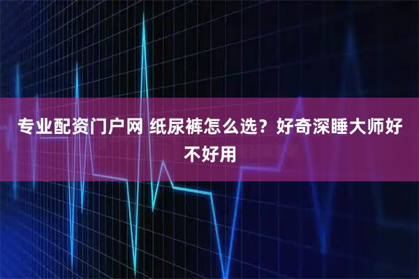 专业配资门户网 纸尿裤怎么选？好奇深睡大师好不好用