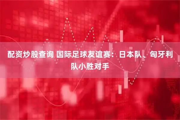 配资炒股查询 国际足球友谊赛：日本队、匈牙利队小胜对手