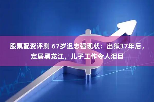 股票配资评测 67岁迟志强现状：出狱37年后，定居黑龙江，儿子工作令人泪目
