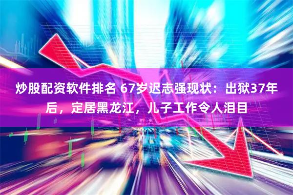 炒股配资软件排名 67岁迟志强现状：出狱37年后，定居黑龙江，儿子工作令人泪目