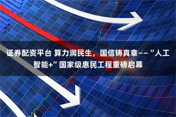 证券配资平台 算力润民生，国信铸真章——“人工智能+”国家级惠民工程重磅启幕