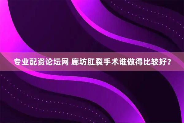 专业配资论坛网 廊坊肛裂手术谁做得比较好？