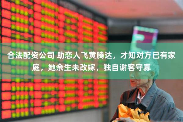 合法配资公司 助恋人飞黄腾达，才知对方已有家庭，她余生未改嫁，独自谢客守寡