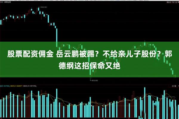 股票配资佣金 岳云鹏被踢？不给亲儿子股份？郭德纲这招保命又绝