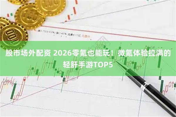 股市场外配资 2026零氪也能玩！微氪体验拉满的轻肝手游TOP5