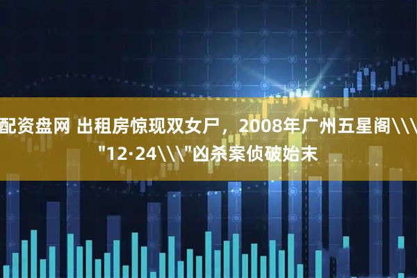 配资盘网 出租房惊现双女尸，2008年广州五星阁\＂12·24\＂凶杀案侦破始末