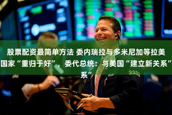 股票配资最简单方法 委内瑞拉与多米尼加等拉美国家“重归于好”，委代总统：与美国“建立新关系”