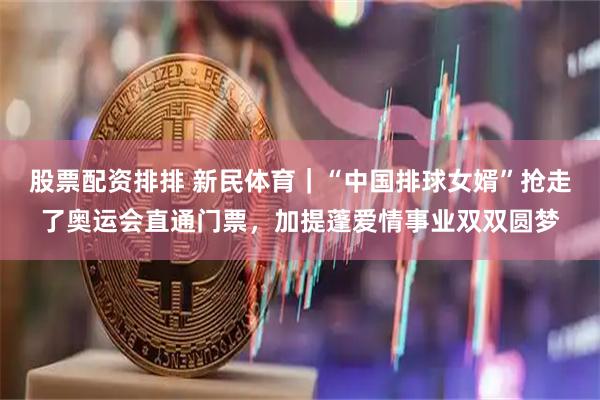 股票配资排排 新民体育｜“中国排球女婿”抢走了奥运会直通门票，加提蓬爱情事业双双圆梦