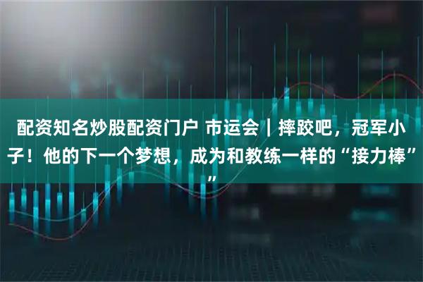 配资知名炒股配资门户 市运会｜摔跤吧，冠军小子！他的下一个梦想，成为和教练一样的“接力棒”