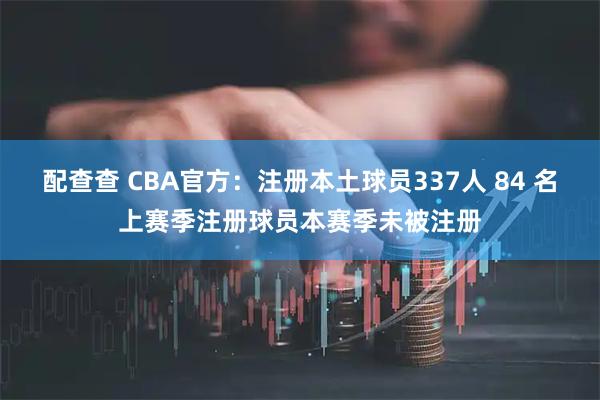 配查查 CBA官方：注册本土球员337人 84 名上赛季注册球员本赛季未被注册